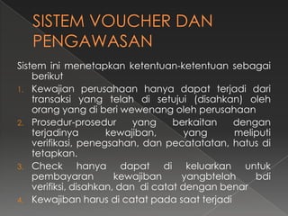 Sistem ini menetapkan ketentuan-ketentuan sebagai
    berikut
1. Kewajian perusahaan hanya dapat terjadi dari
    transaksi yang telah di setujui (disahkan) oleh
    orang yang di beri wewenang oleh perusahaan
2. Prosedur-prosedur        yang    berkaitan   dengan
    terjadinya        kewajiban,       yang     meliputi
    verifikasi, penegsahan, dan pecatatatan, hatus di
    tetapkan.
3. Check         hanya dapat di keluarkan untuk
    pembayaran          kewajiban     yangbtelah    bdi
    verifiksi, disahkan, dan di catat dengan benar
4. Kewajiban harus di catat pada saat terjadi
 