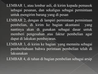LEMBAR 1, atau lembar asli, di kirim kepada pemasok
  sebagai pesanan, dan sekaligus sebagai permintaan
  untuk mengirim barang yang di pesan
LEMBAR 2, dengan di lampiri permintaan permintaan
  pembelian, di kirim ke bagian akuntansi yang
  nantinya akan di gunakan sebagai dasar untuk
  memberi pengesahan atas faktur pembelian agar
  dapat di lakukan pembayaran.
LEMBAR 3, di kirim ke bagian yang memnita sebagai
  pemberitahuan bahwa perintaan pembelian telah di
  laksanakan
LEMBAR 4, di tahan di bagian pembelian sebagai arsip
 
