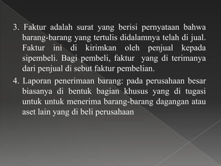 3. Faktur adalah surat yang berisi pernyataan bahwa
   barang-barang yang tertulis didalamnya telah di jual.
   Faktur ini di kirimkan oleh penjual kepada
   sipembeli. Bagi pembeli, faktur yang di terimanya
   dari penjual di sebut faktur pembelian.
4. Laporan penerimaan barang: pada perusahaan besar
   biasanya di bentuk bagian khusus yang di tugasi
   untuk untuk menerima barang-barang dagangan atau
   aset lain yang di beli perusahaan
 