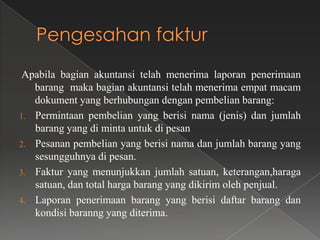 Apabila bagian akuntansi telah menerima laporan penerimaan
   barang maka bagian akuntansi telah menerima empat macam
   dokument yang berhubungan dengan pembelian barang:
1. Permintaan pembelian yang berisi nama (jenis) dan jumlah
   barang yang di minta untuk di pesan
2. Pesanan pembelian yang berisi nama dan jumlah barang yang
   sesungguhnya di pesan.
3. Faktur yang menunjukkan jumlah satuan, keterangan,haraga
   satuan, dan total harga barang yang dikirim oleh penjual.
4. Laporan penerimaan barang yang berisi daftar barang dan
   kondisi baranng yang diterima.
 