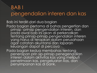 Bab ini terdiri dari dua bagian
Pada bagian pertama di bahas pengertian dan
  prinsip -prinsip pengendalian interen, dan
  pada awal bab ini akan di perkenalkan
  tentang prinsip-prinsip pengendalian interen
  yang harus di terapkan dalam perusahaan
  agar catatan akuntansi dan laporan
  keuangan dapat di percaya
Pada bagian kedua membahas tentang
  penerapan prin sip-prinsip penegendalian
  interen dalam aktivitas kas yang meliputi
  penerimaan kas, pengeluaran kas, dan
  penyimpanan kas di bank.
 