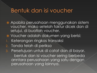     Apabila perusahaan menggunakan sistem
     voucher, maka setelah faktur dicek dan di
     setujui, di buatlah voucher.
    Voucher adalah dokumen yang berisi:
1.   Keterangan ringkas transaksi
2.   Tanda telah di periksa
3.   Persetujuan untuk di catat dan di bayar.
       bentuk dan isi voucher sering berbeda
     anntara perusahaan yang satu dengan
     perusahaan yang lainnya.
 