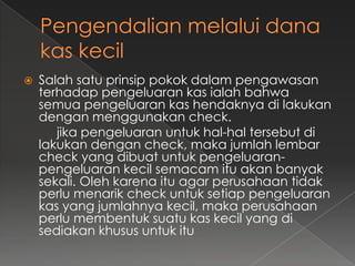    Salah satu prinsip pokok dalam pengawasan
    terhadap pengeluaran kas ialah bahwa
    semua pengeluaran kas hendaknya di lakukan
    dengan menggunakan check.
       jika pengeluaran untuk hal-hal tersebut di
    lakukan dengan check, maka jumlah lembar
    check yang dibuat untuk pengeluaran-
    pengeluaran kecil semacam itu akan banyak
    sekali. Oleh karena itu agar perusahaan tidak
    perlu menarik check untuk setiap pengeluaran
    kas yang jumlahnya kecil, maka perusahaan
    perlu membentuk suatu kas kecil yang di
    sediakan khusus untuk itu
 