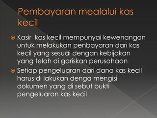  Kasir kas kecil mempunyai kewenangan
  untuk melakukan penbayaran dari kas
  kecil yang sesuai dengan kebijakan
  yang telah di gariskan perusahaan
 Setiap pengeluaran dari dana kas kecil
  harus di lakukan denga mengisi
  dokumen yang di sebut bukti
  pengeluaran kas kecil
 