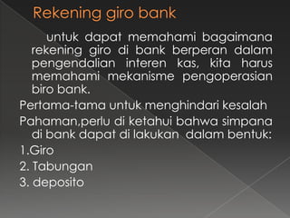 untuk dapat memahami bagaimana
   rekening giro di bank berperan dalam
   pengendalian interen kas, kita harus
   memahami mekanisme pengoperasian
   biro bank.
Pertama-tama untuk menghindari kesalah
Pahaman,perlu di ketahui bahwa simpana
   di bank dapat di lakukan dalam bentuk:
1.Giro
2. Tabungan
3. deposito
 