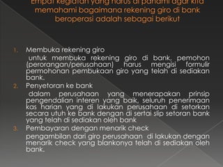 1.   Membuka rekening giro
      untuk membuka rekening giro di bank, pemohon
     (perorangan/perusahaan) harus mengisi formulir
     permohonan pembukaan giro yang telah di sediakan
     bank.
2.   Penyetoran ke bank
      dalam perusahaan yang menerapakan prinsip
     pengendalian interen yang baik, seluruh penerimaan
     kas harian yang di lakukan perusahaan di setorkan
     secara utuh ke bank dengan di sertai slip setoran bank
     yang telah di sediakan oleh bank
3.   Pembayaran dengan menarik check
     pengambilan dari giro perusahaan di lakukan dengan
     menarik check yang blankonya telah di sediakan oleh
     bank.
 