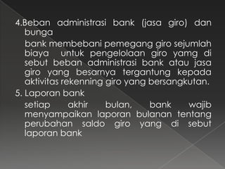 4.Beban administrasi bank (jasa giro) dan
   bunga
   bank membebani pemegang giro sejumlah
   biaya untuk pengelolaan giro yamg di
   sebut beban administrasi bank atau jasa
   giro yang besarnya tergantung kepada
   aktivitas rekenning giro yang bersangkutan.
5. Laporan bank
   setiap      akhir   bulan,    bank    wajib
   menyampaikan laporan bulanan tentang
   perubahan saldo giro yang di sebut
   laporan bank
 
