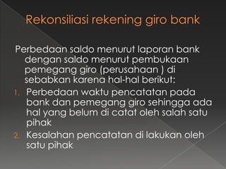 Perbedaan saldo menurut laporan bank
   dengan saldo menurut pembukaan
   pemegang giro (perusahaan ) di
   sebabkan karena hal-hal berikut:
1. Perbedaan waktu pencatatan pada
   bank dan pemegang giro sehingga ada
   hal yang belum di catat oleh salah satu
   pihak
2. Kesalahan pencatatan di lakukan oleh
   satu pihak
 