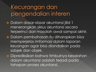  Dalam dasar-dasar akuntansi jilid 1
  menerangkan siklus akuntansi secara
  terperinci dari masalah awal sampai akhir.
 Dalam pembahasan itu diharapkan bisa
  memperjelas imformasi dalam laporan
  keuangan agar bisa diandalkan pada
  sabjek dan objek.
 Diprediksikan bahwa timbulnya kesalahan
  dalam akuntansi adalah terjadi pada
  tahapan proses akuntansi.
 