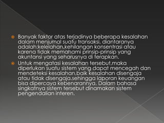   Banyak faktor atas terjadinya beberapa kesalahan
    dalam menjurnal suatu transaksi, diantaranya
    adalah:kelelahan,kehilangan konsentrasi atau
    karena tidak memahami prinsip-prinsip yang
    akuntansi yang seharusnya di terapkan.
   Untuk mengatasi kesalahan tersebut,maka
    diperlukan suatu sistem yang dapat mencegah dan
    mendeteksi kesalahan,baik kesalahan disengaja
    atau tidak disengaja.sehingga laporan keuangan
    bisa dipercaya kebenarannya. Dalam bahasa
    singkatnya sistem tersebut dinamakan sistem
    pengendalian interen.
 