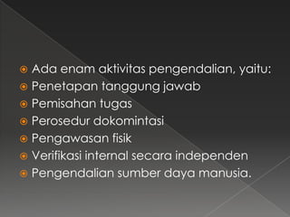  Ada enam aktivitas pengendalian, yaitu:
 Penetapan tanggung jawab
 Pemisahan tugas
 Perosedur dokomintasi
 Pengawasan fisik
 Verifikasi internal secara independen
 Pengendalian sumber daya manusia.
 