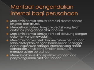    Menjamin bahwa semua transaksi dicatat secara
    lengkap dan akurat.
   Memastikan bahwa hanya transaksi yang telah
    diotorisasi yang dapat dilaksanakan
   Menjamin bahwa semua transaksi didukung dengan
    dokumen yang mewadai
   Menjamin bahwa aset dan kewajiban perusahaan
    telah ditetapkan dengan benar-benar, sehingga
    dapat digunakan sebagai informasi yang dapat
    diandalkan untuk pengambilan keputusan
    menguprasikan perusahaan.
   Meminimalkan resiko terjadi kecurangan dan
    penyalahgunaan aset perusahaan.
 