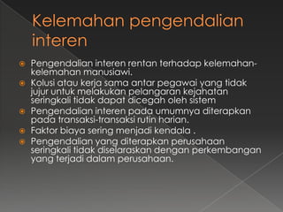    Pengendalian interen rentan terhadap kelemahan-
    kelemahan manusiawi.
   Kolusi atau kerja sama antar pegawai yang tidak
    jujur untuk melakukan pelangaran kejahatan
    seringkali tidak dapat dicegah oleh sistem
   Pengendalian interen pada umumnya diterapkan
    pada transaksi-transaksi rutin harian.
   Faktor biaya sering menjadi kendala .
   Pengendalian yang diterapkan perusahaan
    seringkali tidak diselaraskan dengan perkembangan
    yang terjadi dalam perusahaan.
 