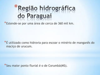 *
* Estende-se por uma área de cerca de 360 mil km.

* É utilizado como hidrovia para escoar o minério de manganês do
maciço de urucum.

* Seu maior ponto fluvial é o de Corumbá(MS).

 