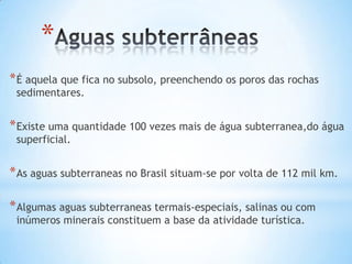*
* É aquela que fica no subsolo, preenchendo os poros das rochas
sedimentares.

* Existe uma quantidade 100 vezes mais de água subterranea,do água
superficial.

* As aguas subterraneas no Brasil situam-se por volta de 112 mil km.
* Algumas aguas subterraneas termais-especiais, salinas ou com
inúmeros minerais constituem a base da atividade turística.

 