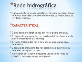 *
* É um conjunto de aguas superficiais formado por rios e lagos,
reflete as elevadas condições de umidade da maior parte do
território nacional.

*CARACTERISTICAS:
* É uma rede hidrográfica rica em rios e pobre em lagos.
* O regime de alimentações dos rios brasileiros é basicamente
pluvial(dependente das chuvas).
* A grande maioria dos rios é perene, ou seja, nunca seca
totalmente.
* O padrão de drenagem dos rios brasileiros é exorreico,ou
seja, eles desaguam no mar.
* A hidrografia brasileira é bastante usada como fonte de
energia e muito pouco por navegação.

 