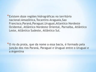 * Existem doze regiões hidrográficas no território

nacional:Amazônica,Tocantins-Araguaia,Sao
Francisco,Paraná,Paraguai,Uruguai,Atlantico Nordeste
Ocidental, Atlântico Nordeste Oriental, Parnaiba, Atlântico
Leste, Atlântico Sudeste, Atlântico Sul.

* O rio da prata, que da nome a essa bacia, é formado pela

junção dos rios Paraná, Paraguai e Uruguai entre o Uruguai e
a Argentina

 