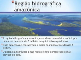 *

* A região hidrográfica amazonica,estende-se na América do Sul, por
uma área de cerca de 7 milhões de quilômetros quadrados.

* O rio amazonas é considerado o maior do mundo cm extensão 6
840km.

* O potencial hidráulico dessa região é hoje considerado o mais
elevado do país.

 