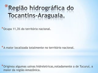 *
* Ocupa 11,3% do território nacional.

* A maior localizada totalmente no território nacional.

* Originou algumas usinas hidreletricas,notadamente a de Tucuruí, a
maior da região Amazônica.

 
