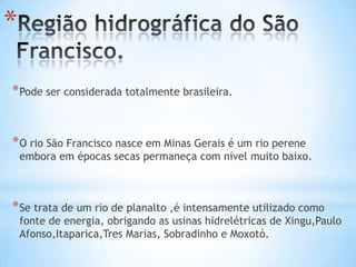 *
* Pode ser considerada totalmente brasileira.

* O rio São Francisco nasce em Minas Gerais é um rio perene

embora em épocas secas permaneça com nível muito baixo.

* Se trata de um rio de planalto ,é intensamente utilizado como

fonte de energia, obrigando as usinas hidrelétricas de Xingu,Paulo
Afonso,Itaparica,Tres Marias, Sobradinho e Moxotó.

 