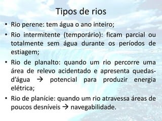 Tipos de rios
• Rio perene: tem água o ano inteiro;
• Rio intermitente (temporário): ficam parcial ou
  totalmente sem água durante os períodos de
  estiagem;
• Rio de planalto: quando um rio percorre uma
  área de relevo acidentado e apresenta quedas-
  d’água  potencial para produzir energia
  elétrica;
• Rio de planície: quando um rio atravessa áreas de
  poucos desníveis  navegabilidade.
 