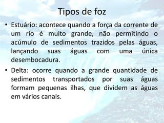 Tipos de foz
• Estuário: acontece quando a força da corrente de
  um rio é muito grande, não permitindo o
  acúmulo de sedimentos trazidos pelas águas,
  lançando suas águas com uma única
  desembocadura.
• Delta: ocorre quando a grande quantidade de
  sedimentos transportados por suas águas
  formam pequenas ilhas, que dividem as águas
  em vários canais.
 