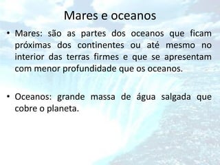 Mares e oceanos
• Mares: são as partes dos oceanos que ficam
  próximas dos continentes ou até mesmo no
  interior das terras firmes e que se apresentam
  com menor profundidade que os oceanos.

• Oceanos: grande massa de água salgada que
  cobre o planeta.
 