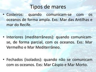 Tipos de mares
• Costeiros: quando comunicam-se com os
  oceanos de forma ampla. Exs: Mar das Antilhas e
  mar do Recife.

• Interiores (mediterrâneos): quando comunicam-
  se, de forma parcial, com os oceanos. Exs: Mar
  Vermelho e Mar Mediterrâneo.

• Fechados (isolados): quando não se comunicam
  com os oceanos. Exs: Mar Cáspio e Mar Morto.
 