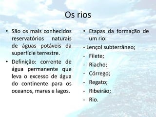 Os rios
• São os mais conhecidos    • Etapas da formação de
  reservatórios naturais       um rio:
  de águas potáveis da      - Lençol subterrâneo;
  superfície terrestre.     - Filete;
• Definição: corrente de    - Riacho;
  água permanente que
  leva o excesso de água    - Córrego;
  do continente para os     - Regato;
  oceanos, mares e lagos.   - Ribeirão;
                            - Rio.
 