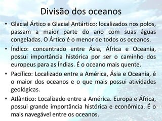 Divisão dos oceanos
• Glacial Ártico e Glacial Antártico: localizados nos polos,
  passam a maior parte do ano com suas águas
  congeladas. O Ártico é o menor de todos os oceanos.
• Índico: concentrado entre Ásia, África e Oceania,
  possui importância histórica por ser o caminho dos
  europeus para as Índias. É o oceano mais quente.
• Pacífico: Localizado entre a América, Ásia e Oceania, é
  o maior dos oceanos e o que mais possui atividades
  geológicas.
• Atlântico: Localizado entre a América. Europa e África,
  possui grande importância histórica e econômica. É o
  mais navegável entre os oceanos.
 