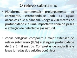 O relevo submarino
• Plataforma continental: prolongamento do
  continente, estendendo-se sob as águas
  oceânicas que o banham. Chega a 200 metros de
  profundidade e é uma importante zona de pesca
  e extração de petróleo e gás natural.

• Zonas pelágicas: compõem a maior extensão do
  relevo submarino (80%) e atingem profundidade
  de 3 a 5 mil metros. Compostas de argila fina e
  lavas jorradas dos vulcões oceânicos.
 