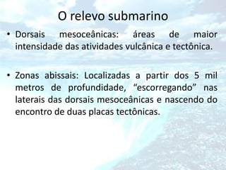 O relevo submarino
• Dorsais mesoceânicas: áreas de maior
  intensidade das atividades vulcânica e tectônica.

• Zonas abissais: Localizadas a partir dos 5 mil
  metros de profundidade, “escorregando” nas
  laterais das dorsais mesoceânicas e nascendo do
  encontro de duas placas tectônicas.
 