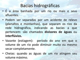 Bacias hidrográficas
• É a área banhada por um rio ou mais e seus
  afluentes.
• Podem ser separadas por um acidente de relevo
  (planaltos e montanhas), que separam os rios da
  rede hidrográfica, indicando as bacias a que
  pertencem: são chamados divisores de águas ou
  interflúvios.
• Vazante (estiagem): período do ano em que o
  volume de um rio pode diminuir muito ou mesmo
  secar completamente.
• Cheias: quando as águas de um rio atingem seu
  volume máximo.
 