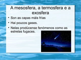 A mesosfera, a termosfera e a
exosfera

Son as capas máis frías

Hai poucos gases.

Nelas prodúcense fenómenos como as
estrelas fugaces.
 
