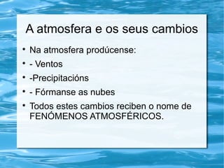 A atmosfera e os seus cambios

Na atmosfera prodúcense:

- Ventos

-Precipitacións

- Fórmanse as nubes

Todos estes cambios reciben o nome de
FENÓMENOS ATMOSFÉRICOS.
 