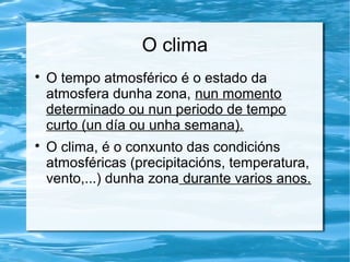O clima

O tempo atmosférico é o estado da
atmosfera dunha zona, nun momento
determinado ou nun periodo de tempo
curto (un día ou unha semana).

O clima, é o conxunto das condicións
atmosféricas (precipitacións, temperatura,
vento,...) dunha zona durante varios anos.
 