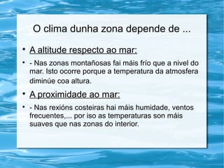O clima dunha zona depende de ...

A altitude respecto ao mar:

- Nas zonas montañosas fai máis frío que a nivel do
mar. Isto ocorre porque a temperatura da atmosfera
diminúe coa altura.

A proximidade ao mar:

- Nas rexións costeiras hai máis humidade, ventos
frecuentes,... por iso as temperaturas son máis
suaves que nas zonas do interior.
 