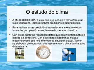 O estudo do clima

A METEOROLOXÍA, é a ciencia que estuda a atmosfera e as
súas variacións. Intenta realizar predicións meteorolóxicas.

Para realizar estas predicións usa estacións meteorolóxicas,
formadas por: pluviómetros, barómetros e anemómetros.

Con estes aparatos recóllense datos que nos informan sobre o
estado da atmosfera. Con eses datos elabóranse mapas
meteorolóxicos que nos informan da situación actual. Tamén
se elaboran climogramas, que representan o clima dunha zona
determinada.
 