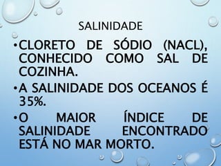 SALINIDADE
•CLORETO DE SÓDIO (NACL),
CONHECIDO COMO SAL DE
COZINHA.
•A SALINIDADE DOS OCEANOS É
35%.
•O MAIOR ÍNDICE DE
SALINIDADE ENCONTRADO
ESTÁ NO MAR MORTO.
 
