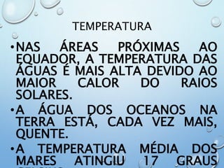 TEMPERATURA
•NAS ÁREAS PRÓXIMAS AO
EQUADOR, A TEMPERATURA DAS
ÁGUAS É MAIS ALTA DEVIDO AO
MAIOR CALOR DO RAIOS
SOLARES.
•A ÁGUA DOS OCEANOS NA
TERRA ESTÁ, CADA VEZ MAIS,
QUENTE.
•A TEMPERATURA MÉDIA DOS
MARES ATINGIU 17 GRAUS
 