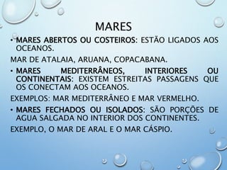 MARES
• MARES ABERTOS OU COSTEIROS: ESTÃO LIGADOS AOS
OCEANOS.
MAR DE ATALAIA, ARUANA, COPACABANA.
• MARES MEDITERRÂNEOS, INTERIORES OU
CONTINENTAIS: EXISTEM ESTREITAS PASSAGENS QUE
OS CONECTAM AOS OCEANOS.
EXEMPLOS: MAR MEDITERRÂNEO E MAR VERMELHO.
• MARES FECHADOS OU ISOLADOS: SÃO PORÇÕES DE
AGUA SALGADA NO INTERIOR DOS CONTINENTES.
EXEMPLO, O MAR DE ARAL E O MAR CÁSPIO.
 