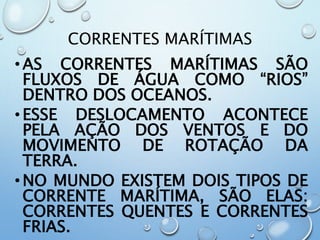 CORRENTES MARÍTIMAS
•AS CORRENTES MARÍTIMAS SÃO
FLUXOS DE ÁGUA COMO “RIOS”
DENTRO DOS OCEANOS.
•ESSE DESLOCAMENTO ACONTECE
PELA AÇÃO DOS VENTOS E DO
MOVIMENTO DE ROTAÇÃO DA
TERRA.
•NO MUNDO EXISTEM DOIS TIPOS DE
CORRENTE MARÍTIMA, SÃO ELAS:
CORRENTES QUENTES E CORRENTES
FRIAS.
 