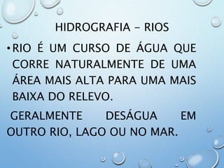 HIDROGRAFIA - RIOS
•RIO É UM CURSO DE ÁGUA QUE
CORRE NATURALMENTE DE UMA
ÁREA MAIS ALTA PARA UMA MAIS
BAIXA DO RELEVO.
GERALMENTE DESÁGUA EM
OUTRO RIO, LAGO OU NO MAR.
 