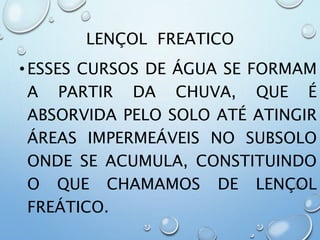 LENÇOL FREATICO
•ESSES CURSOS DE ÁGUA SE FORMAM
A PARTIR DA CHUVA, QUE É
ABSORVIDA PELO SOLO ATÉ ATINGIR
ÁREAS IMPERMEÁVEIS NO SUBSOLO
ONDE SE ACUMULA, CONSTITUINDO
O QUE CHAMAMOS DE LENÇOL
FREÁTICO.
 