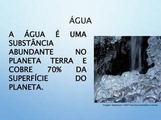 ÁGUA
A ÁGUA É UMA
SUBSTÂNCIA
ABUNDANTE NO
PLANETA TERRA E
COBRE 70% DA
SUPERFÍCIE DO
PLANETA.
Imagem: Saperaud / GNU Free Documentation License.
 
