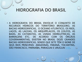 HIDROGRAFIA DO BRASIL
• A HIDROGRAFIA DO BRASIL ENVOLVE O CONJUNTO DE
RECURSOS HÍDRICOS DO TERRITÓRIO BRASILEIRO, AS
BACIAS HIDROGRÁFICAS, O OCEANO ATLÂNTICO, OS RIOS,
LAGOS, AS LAGOAS, OS ARQUIPÉLAGOS, OS GOLFOS, AS
BAÍAS, AS CATARATAS, AS USINAS HIDRELÉTRICAS, AS
BARRAGENS ETC. DE ACORDO COM OS ÓRGÃOS
GOVERNAMENTAIS, EXISTEM NO BRASIL DOZE GRANDES
BACIAS HIDROGRÁFICAS, SENDO QUE SETE TÊM O NOME DE
SEUS RIOS PRINCIPAIS: AMAZONAS, PARANÁ, TOCANTINS,
SÃO FRANCISCO, PARNAÍBA, PARAGUAI E URUGUAI (10).
 