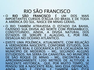 RIO SÃO FRANCISCO
• O RIO SÃO FRANCISCO É UM DOS MAIS
IMPORTANTES CURSOS D'ÁGUA DO BRASIL E DE TODA
A AMÉRICA DO SUL. NASCE EM MINAS GERAIS.
• O RIO TAMBÉM ATRAVESSA O ESTADO DA BAHIA,
FAZENDO SUA DIVISA AO NORTE COM PERNAMBUCO,
CONSTITUINDO, AINDA, A DIVISA NATURAL DOS
ESTADOS DE SERGIPE E ALAGOAS, E, POR FIM,
DESÁGUA NO OCEANO ATLÂNTICO.
• EXISTE UMA POLÊMICA, ATUALMENTE, COM RELAÇÃO
À VERDADEIRA NASCENTE. CONFORME ESTUDOS, SUA
NASCENTE REAL E GEOGRÁFICA ESTÁ LOCALIZADA NO
MUNICÍPIO DE MEDEIROS - MG, SEGUNDO ALGUNS
ESTUDIOSOS. NA SERRA DA CANASTRA, NO MUNICÍPIO
DE SÃO ROQUE DE MINAS – MG, ENCONTRA-SE A
APROXIMADAMENTE 1200 METROS DE ALTITUDE A
NASCENTE HISTÓRICA, QUE, POR MUITO TEMPO, SE
PENSOU SER A NASCENTE REAL. MAS ESSA DEFINIÇÃO,
 