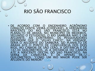 RIO SÃO FRANCISCO
• DE ACORDO COM O ENGENHEIRO AGRÔNOMO
GERALDO GENTIL VIEIRA (CODEVASF), A VERDADEIRA
NASCENTE DO RIO SÃO FRANCISCO ESTÁ NO
PLANALTO DE ARAXÁ, NO MUNICÍPIO DE MEDEIROS.
SEGUNDO O ESTUDIOSO, O RIO SAMBURÁ NÃO É UM
AFLUENTE. AO CONTRÁRIO, OS PESQUISADORES
DEFENDEM QUE O "VELHO CHICO", NA VERDADE,
SERIA O AFLUENTE DO SAMBURÁ. DO PLANALTO DE
ARAXÁ ATÉ O PONTO DE CONFLUÊNCIA DOS DOIS
RIOS, NO CÂNION DE SÃO LEÃO, A DISTÂNCIA É DE
147,30 QUILÔMETROS. JÁ A DISTÂNCIA DO CÂNION
ATÉ A NASCENTE OFICIAL DO SÃO FRANCISCO, NA
SERRA DA CANASTRA, É DE APENAS 98,12
QUILÔMETROS. “COMO UM RIO MAIOR PODE SER
AFLUENTE DO MENOR?” (12).
 