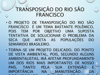 TRANSPOSIÇÃO DO RIO SÃO
FRANCISCO
• O PROJETO DE TRANSPOSIÇÃO DO RIO SÃO
FRANCISCO É UM TEMA BASTANTE POLÊMICO,
POIS TEM POR OBJETIVO UMA SUPOSTA
TENTATIVA DE SOLUCIONAR O PROBLEMA DA
SECA QUE AFETA AS POPULAÇÕES DO
SEMIÁRIDO BRASILEIRO.
• TORNA-SE UM PROJETO DELICADO, DO PONTO
DE VISTA AMBIENTAL, POIS, SEGUNDO ALGUNS
AMBIENTALISTAS, IRÁ AFETAR PROFUNDAMENTE
UM DOS RIOS MAIS IMPORTANTES DE NOSSO
PAÍS, TANTO PELA SUA EXTENSÃO E
IMPORTÂNCIA NA MANUTENÇÃO DA
 