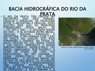 BACIA HIDROGRÁFICA DO RIO DA
PRATA• O RIO DA PRATA TEM ORIGEM NO
ENCONTRO DOS RIOS PARANÁ,
URUGUAI E PARAGUAI, NA FRONTEIRA
ENTRE A ARGENTINA E URUGUAI. ESSES
QUATRO RIOS SÃO OS PRINCIPAIS
FORMADORES DESSA BACIA, DE
1.397.905,5 KM² - A SEGUNDA MAIOR
DO PAÍS - E SE ESTENDE ENTRE BRASIL,
URUGUAI, BOLÍVIA, PARAGUAI E
ARGENTINA. O RIO PARANÁ COM 2.940
KM NASCE NA JUNÇÃO DOS RIOS
PARANAÍBA E GRANDE, NA DIVISA DE
MATO GROSSO DO SUL, MINAS GERAIS
E SÃO PAULO. APRESENTA O MAIOR
APROVEITAMENTO HIDRELÉTRICO DO
BRASIL, ABRIGANDO, POR EXEMPLO, A
USINA DE ITAIPU. EM 1999, FOI
INAUGURADA, NO RIO PARANÁ, A
USINA HIDRELÉTRICA DE PORTO
PRIMAVERA - A SEGUNDA MAIOR DO
ESTADO DE SÃO PAULO. OS AFLUENTES
DO PARANÁ (TIETÊ E PARANAPANEMA)
TÊM GRANDE POTENCIAL PARA
GERAÇÃO DE ENERGIA. COM RELAÇÃO
ÀS HIDROVIAS, A TIETÊ-PARANÁ É A
Imagem: Rio Prata, fotografia tirada via satélite / NASA /
Domínio Público.
 